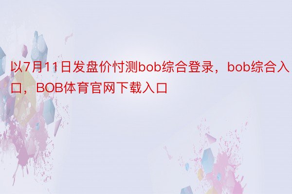 以7月11日发盘价忖测bob综合登录，bob综合入口，BOB体育官网下载入口