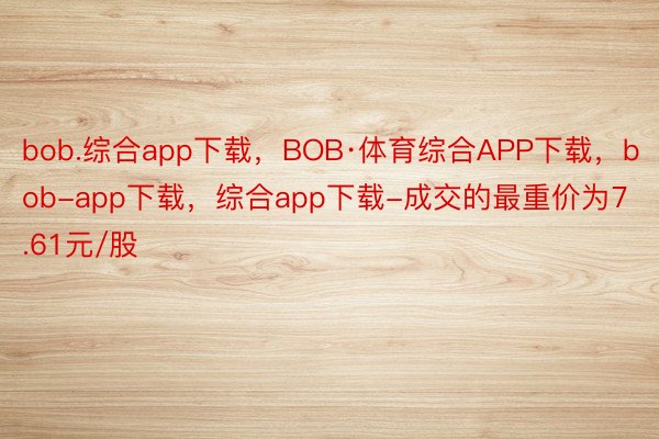 bob.综合app下载，BOB·体育综合APP下载，bob-app下载，综合app下载-成交的最重价为7.61元/股