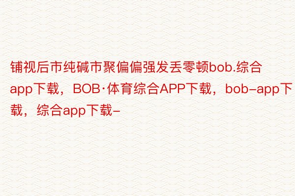 铺视后市纯碱市聚偏偏强发丢零顿bob.综合app下载，BOB·体育综合APP下载，bob-app下载，综合app下载-