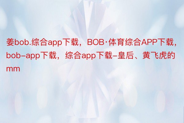 姜bob.综合app下载，BOB·体育综合APP下载，bob-app下载，综合app下载-皇后、黄飞虎的mm