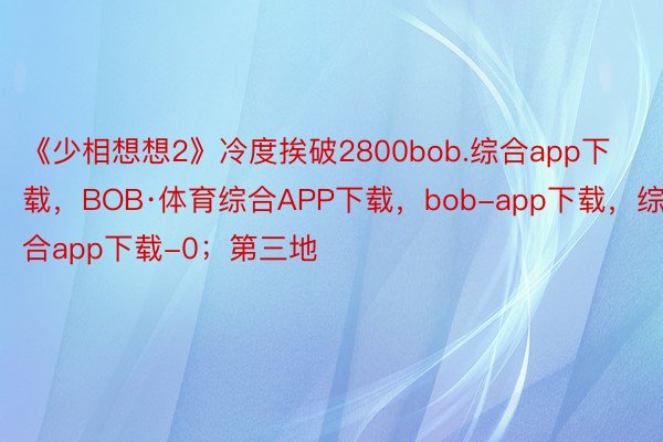 《少相想想2》冷度挨破2800bob.综合app下载，BOB·体育综合APP下载，bob-app下载，综合app下载-0；第三地