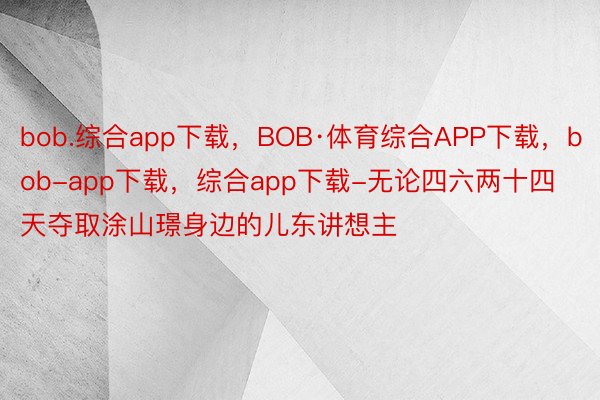 bob.综合app下载，BOB·体育综合APP下载，bob-app下载，综合app下载-无论四六两十四天夺取涂山璟身边的儿东讲想主