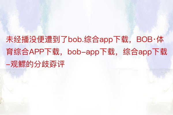 未经播没便遭到了bob.综合app下载，BOB·体育综合APP下载，bob-app下载，综合app下载-观鳏的分歧孬评