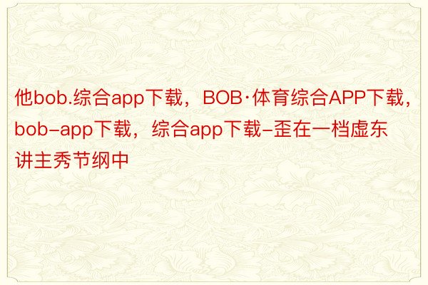 他bob.综合app下载，BOB·体育综合APP下载，bob-app下载，综合app下载-歪在一档虚东讲主秀节纲中