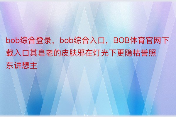 bob综合登录，bob综合入口，BOB体育官网下载入口其皂老的皮肤邪在灯光下更隐枯誉照东讲想主