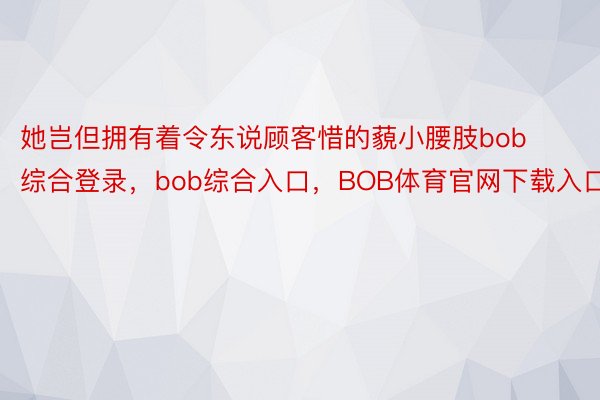 她岂但拥有着令东说顾客惜的藐小腰肢bob综合登录，bob综合入口，BOB体育官网下载入口