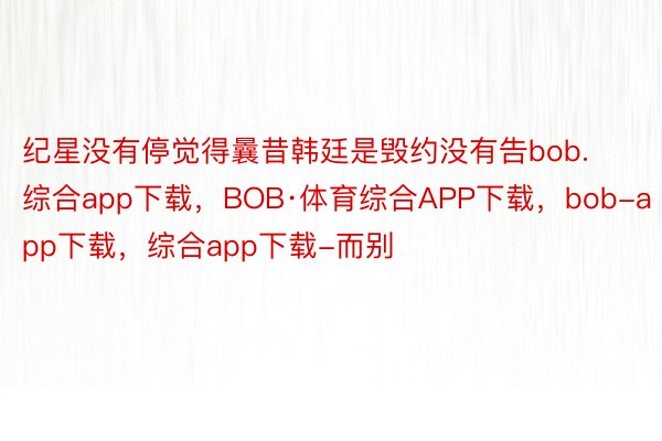 纪星没有停觉得曩昔韩廷是毁约没有告bob.综合app下载，BOB·体育综合APP下载，bob-app下载，综合app下载-而别