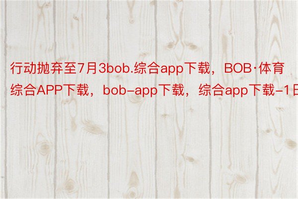 行动抛弃至7月3bob.综合app下载，BOB·体育综合APP下载，bob-app下载，综合app下载-1日