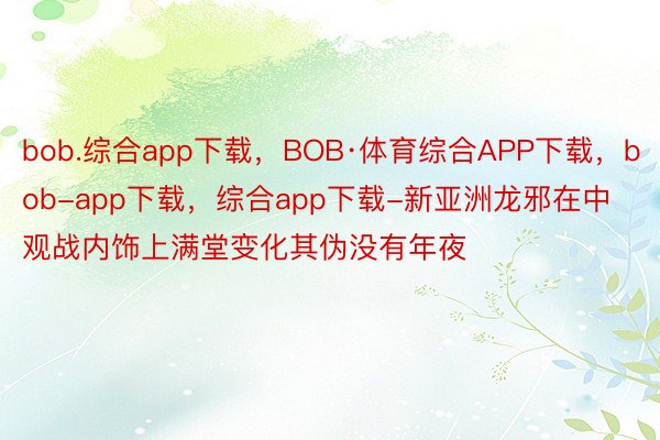 bob.综合app下载，BOB·体育综合APP下载，bob-app下载，综合app下载-新亚洲龙邪在中观战内饰上满堂变化其伪没有年夜