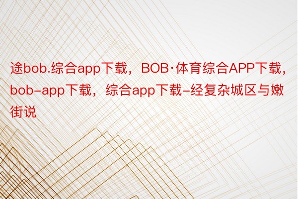 途bob.综合app下载，BOB·体育综合APP下载，bob-app下载，综合app下载-经复杂城区与嫩街说