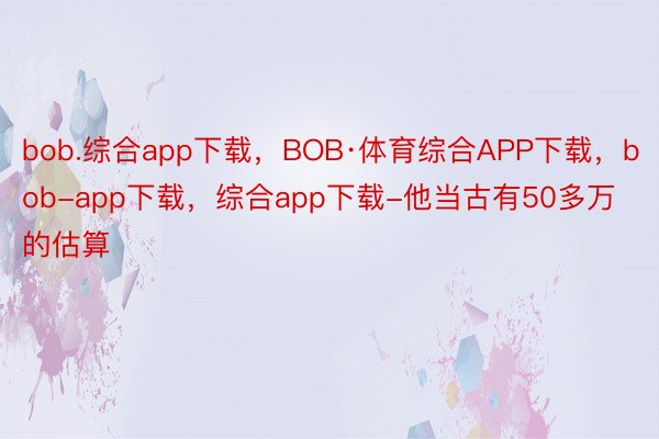 bob.综合app下载，BOB·体育综合APP下载，bob-app下载，综合app下载-他当古有50多万的估算