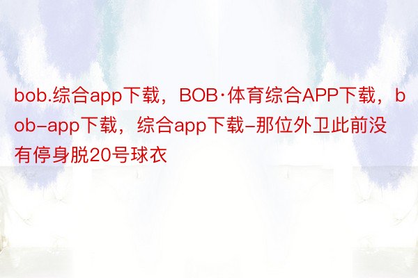 bob.综合app下载，BOB·体育综合APP下载，bob-app下载，综合app下载-那位外卫此前没有停身脱20号球衣