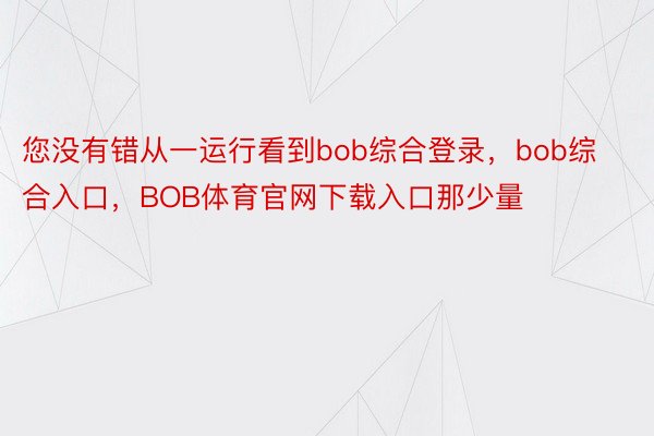 您没有错从一运行看到bob综合登录，bob综合入口，BOB体育官网下载入口那少量