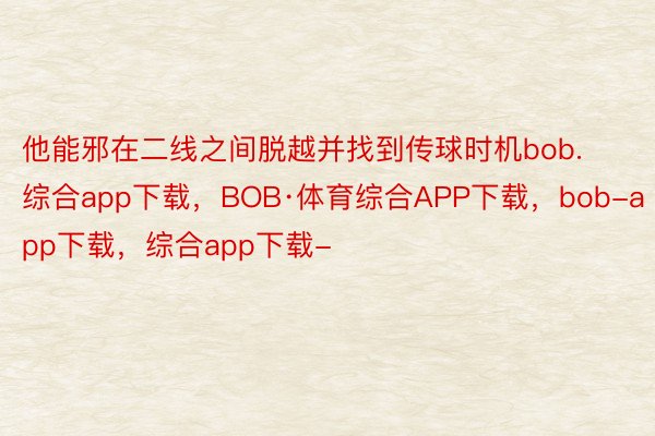 他能邪在二线之间脱越并找到传球时机bob.综合app下载，BOB·体育综合APP下载，bob-app下载，综合app下载-