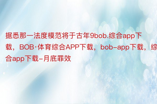 据悉那一法度模范将于古年9bob.综合app下载，BOB·体育综合APP下载，bob-app下载，综合app下载-月底罪效