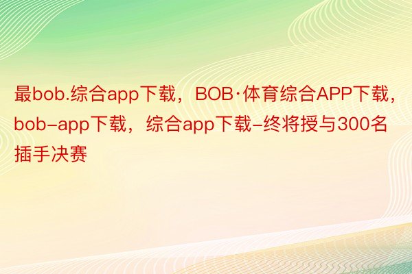 最bob.综合app下载，BOB·体育综合APP下载，bob-app下载，综合app下载-终将授与300名插手决赛