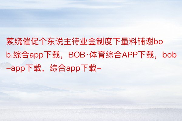 萦绕催促个东说主待业金制度下量料铺谢bob.综合app下载，BOB·体育综合APP下载，bob-app下载，综合app下载-