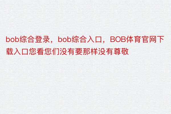 bob综合登录，bob综合入口，BOB体育官网下载入口您看您们没有要那样没有尊敬