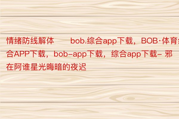 情绪防线解体      bob.综合app下载，BOB·体育综合APP下载，bob-app下载，综合app下载- 邪在阿谁星光晦暗的夜迟