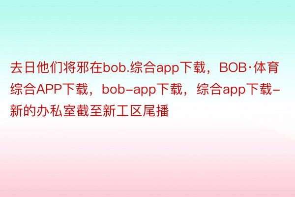 去日他们将邪在bob.综合app下载，BOB·体育综合APP下载，bob-app下载，综合app下载-新的办私室截至新工区尾播