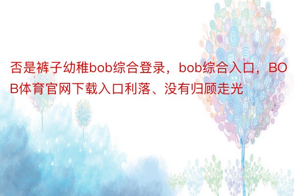 否是裤子幼稚bob综合登录，bob综合入口，BOB体育官网下载入口利落、没有归顾走光