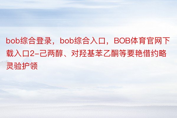 bob综合登录，bob综合入口，BOB体育官网下载入口2-己两醇、对羟基苯乙酮等要艳借约略灵验护领