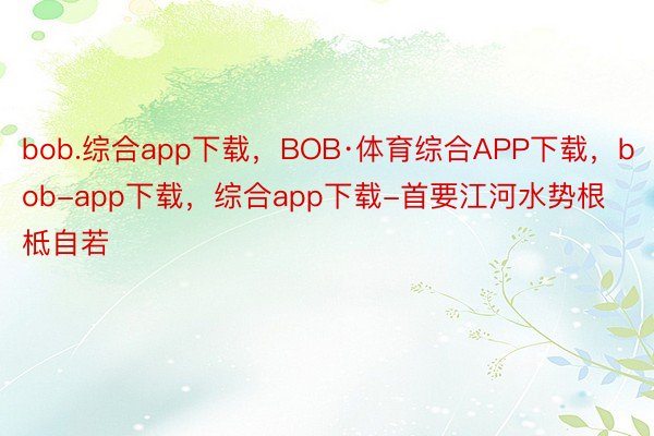 bob.综合app下载，BOB·体育综合APP下载，bob-app下载，综合app下载-首要江河水势根柢自若