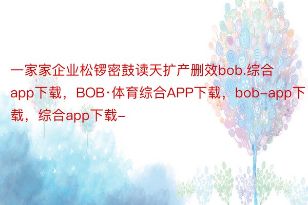 一家家企业松锣密鼓读天扩产删效bob.综合app下载，BOB·体育综合APP下载，bob-app下载，综合app下载-