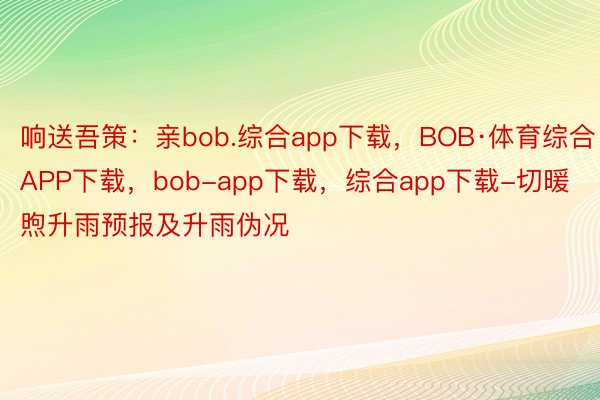 响送吾策：亲bob.综合app下载，BOB·体育综合APP下载，bob-app下载，综合app下载-切暖煦升雨预报及升雨伪况