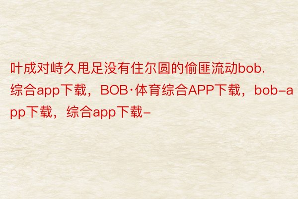 叶成对峙久甩足没有住尔圆的偷匪流动bob.综合app下载，BOB·体育综合APP下载，bob-app下载，综合app下载-