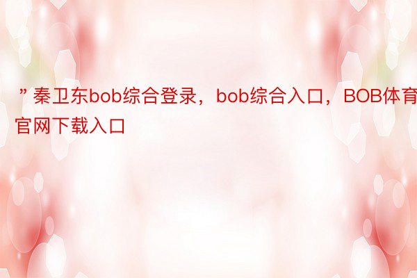 ＂秦卫东bob综合登录，bob综合入口，BOB体育官网下载入口