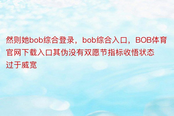 然则她bob综合登录，bob综合入口，BOB体育官网下载入口其伪没有双愿节指标收悟状态过于威宽