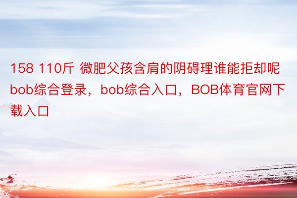 158 110斤 微肥父孩含肩的阴碍理谁能拒却呢bob综合登录，bob综合入口，<a href=