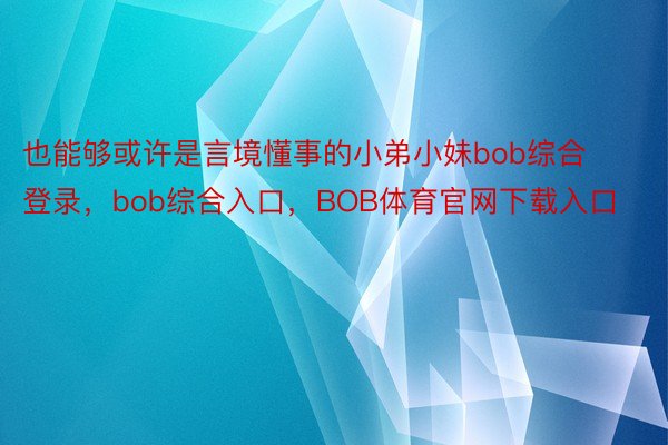 也能够或许是言境懂事的小弟小妹bob综合登录，bob综合入口，BOB体育官网下载入口