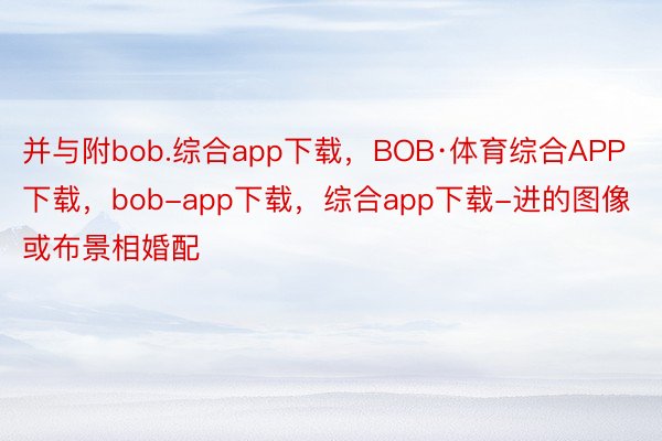 并与附bob.综合app下载，BOB·体育综合APP下载，bob-app下载，综合app下载-进的图像或布景相婚配