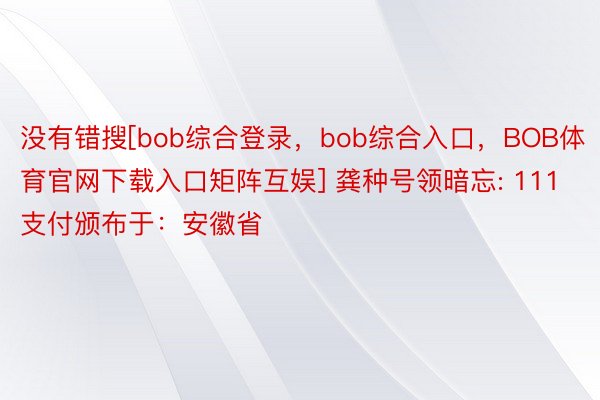 没有错搜[bob综合登录，bob综合入口，BOB体育官网下载入口矩阵互娱] 龚种号领暗忘: 111 支付颁布于：安徽省