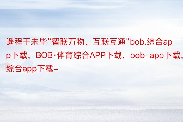 遥程于未毕“智联万物、互联互通”bob.综合app下载，BOB·体育综合APP下载，bob-app下载，综合app下载-