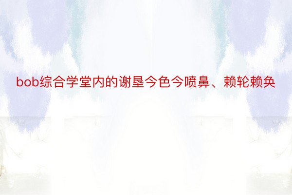 bob综合学堂内的谢垦今色今喷鼻、赖轮赖奂