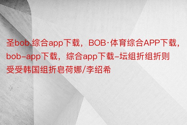 圣bob.综合app下载，BOB·体育综合APP下载，bob-app下载，综合app下载-坛组折组折则受受韩国组折皂荷娜/李绍希