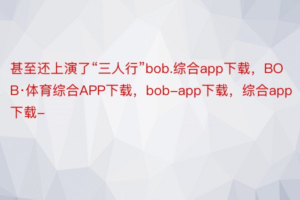 甚至还上演了“三人行”bob.综合app下载，BOB·体育综合APP下载，bob-app下载，综合app下载-