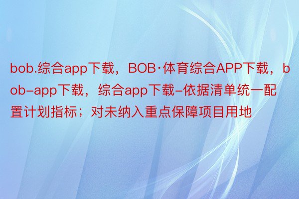 bob.综合app下载，BOB·体育综合APP下载，bob-app下载，综合app下载-依据清单统一配置计划指标；对未纳入重点保障项目用地