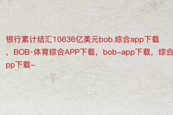 银行累计结汇10636亿美元bob.综合app下载，BOB·体育综合APP下载，bob-app下载，综合app下载-