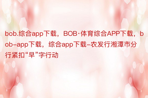 bob.综合app下载，BOB·体育综合APP下载，bob-app下载，综合app下载-农发行湘潭市分行紧扣“早”字行动