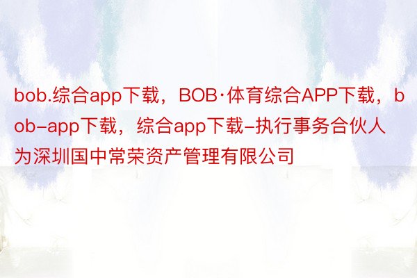 bob.综合app下载，BOB·体育综合APP下载，bob-app下载，综合app下载-执行事务合伙人为深圳国中常荣资产管理有限公司