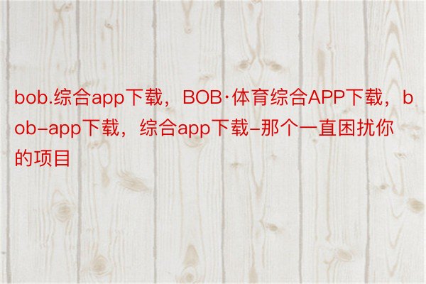 bob.综合app下载，BOB·体育综合APP下载，bob-app下载，综合app下载-那个一直困扰你的项目