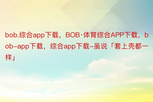 bob.综合app下载，BOB·体育综合APP下载，bob-app下载，综合app下载-虽说「套上壳都一样」