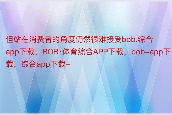 但站在消费者的角度仍然很难接受bob.综合app下载，BOB·体育综合APP下载，bob-app下载，综合app下载-