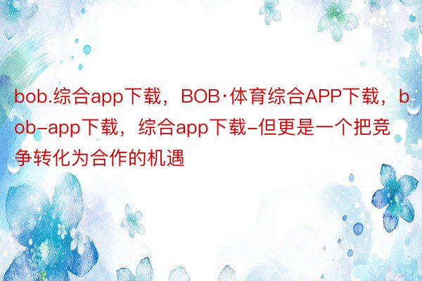 bob.综合app下载，BOB·体育综合APP下载，bob-app下载，综合app下载-但更是一个把竞争转化为合作的机遇