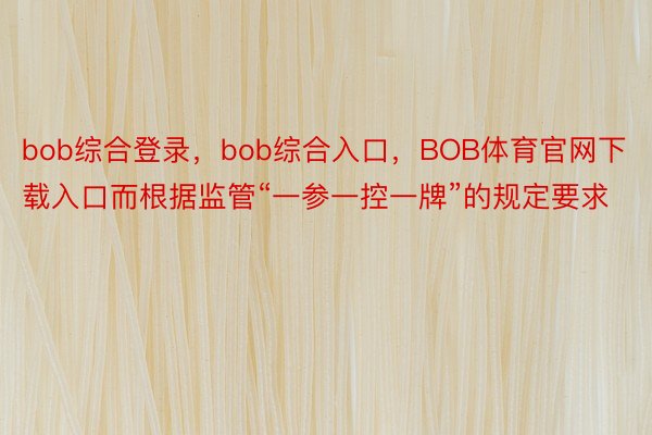 bob综合登录，bob综合入口，BOB体育官网下载入口而根据监管“一参一控一牌”的规定要求